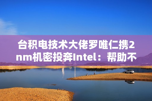 台积电技术大佬罗唯仁携2nm机密投奔Intel：帮助不大 影响不小