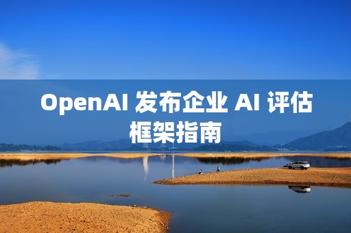 OpenAI 发布企业 AI 评估框架指南