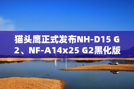 猫头鹰正式发布NH-D15 G2、NF-A14x25 G2黑化版新品：要价1329元！