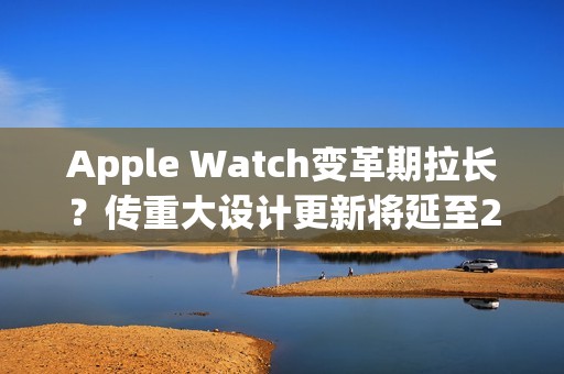 Apple Watch变革期拉长？传重大设计更新将延至2028年