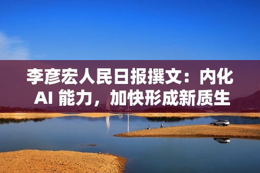 李彦宏人民日报撰文：内化 AI 能力，加快形成新质生产力