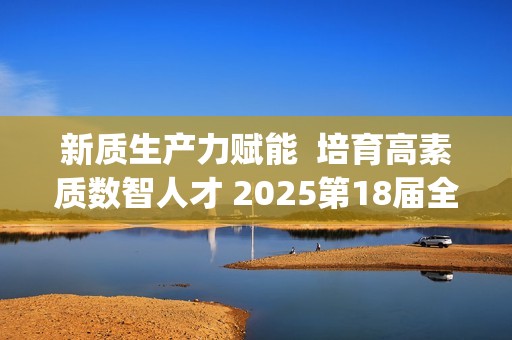 新质生产力赋能  培育高素质数智人才 2025第18届全国3D大赛全国总决赛&第6届3D教师大赛全国总决赛在京举行
