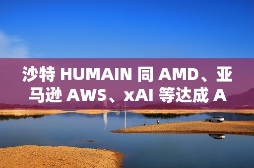 沙特 HUMAIN 同 AMD、亚马逊 AWS、xAI 等达成 AI 合作关系