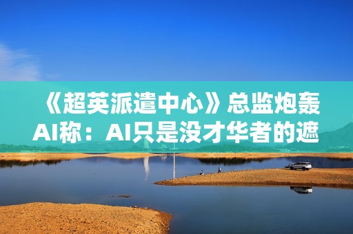 《超英派遣中心》总监炮轰AI称：AI只是没才华者的遮羞布