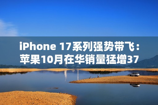 iPhone 17系列强势带飞：苹果10月在华销量猛增37%，市占逼近四分之一