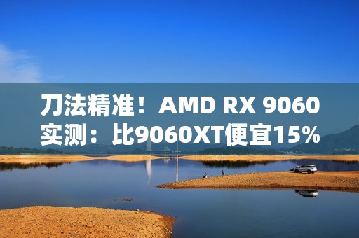 刀法精准！AMD RX 9060实测：比9060XT便宜15%、慢14%
