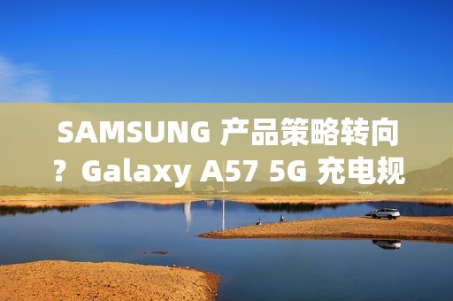 SAMSUNG 产品策略转向？Galaxy A57 5G 充电规格可能超越 S26 旗舰!