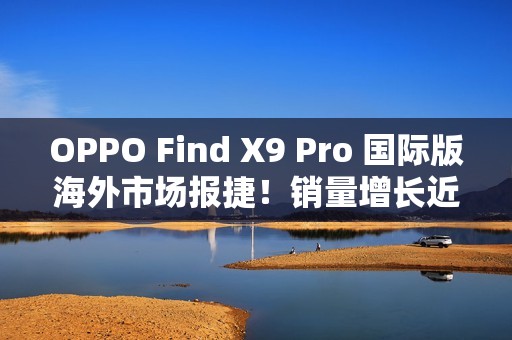 OPPO Find X9 Pro 国际版海外市场报捷！销量增长近三倍、与「这地区」相比原来港行平咁多