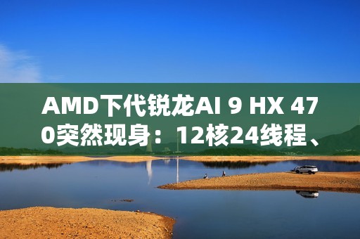 AMD下代锐龙AI 9 HX 470突然现身：12核24线程、最高5.25GHz
