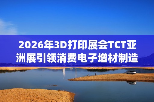 2026年3D打印展会TCT亚洲展引领消费电子增材制造新浪潮(2021年3d打印展会)