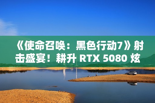 《使命召唤：黑色行动7》射击盛宴！耕升 RTX 5080 炫光 OC战场博弈