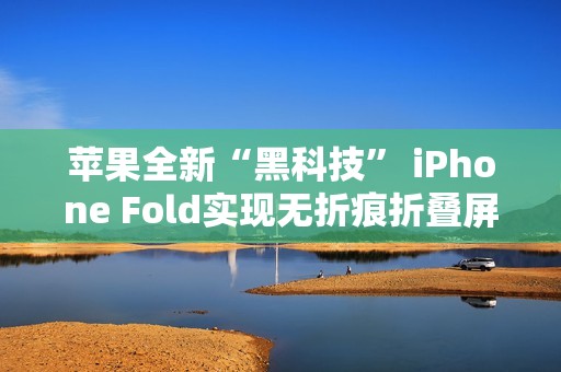 苹果全新“黑科技” iPhone Fold实现无折痕折叠屏