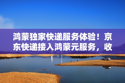 鸿蒙独家快递服务体验！京东快递接入鸿蒙元服务，收发快递更便捷