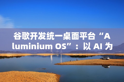 谷歌开发统一桌面平台“Aluminium OS”：以 AI 为核心、整合 Android 和 ChromeOS