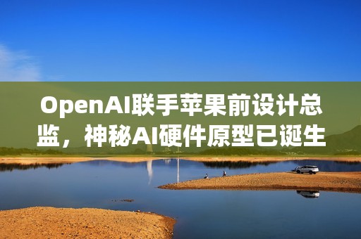 OpenAI联手苹果前设计总监，神秘AI硬件原型已诞生，两年内投产