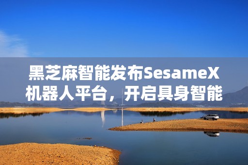 黑芝麻智能发布SesameX机器人平台，开启具身智能商业化新征程