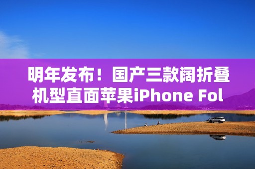明年发布！国产三款阔折叠机型直面苹果iPhone Fold
