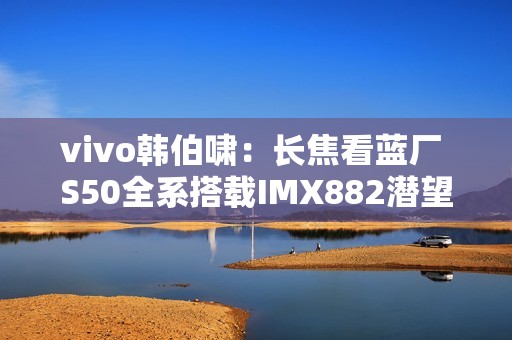 vivo韩伯啸：长焦看蓝厂 S50全系搭载IMX882潜望长焦