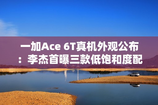 一加Ace 6T真机外观公布：李杰首曝三款低饱和度配色