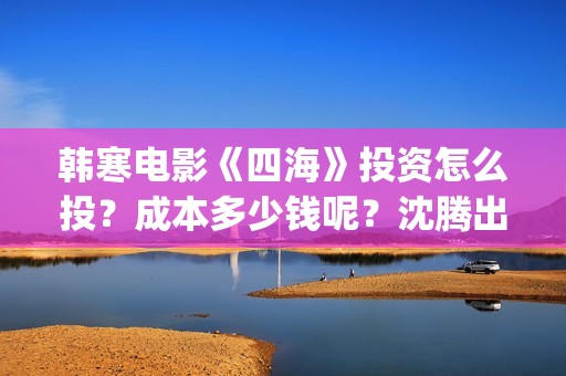 韩寒电影《四海》投资怎么投？成本多少钱呢？沈腾出演？门槛多少？(韩寒电影《四海》)