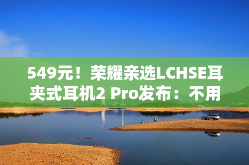 549元！荣耀亲选LCHSE耳夹式耳机2 Pro发布：不用分左右耳、续航44小时