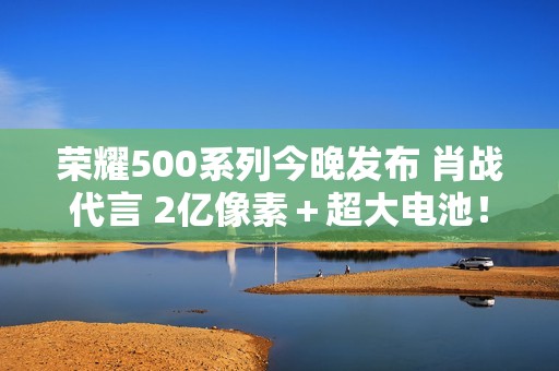荣耀500系列今晚发布 肖战代言 2亿像素＋超大电池！
