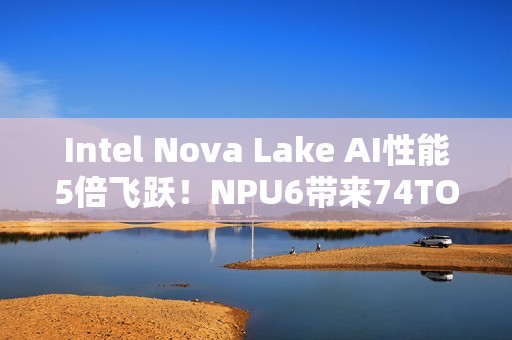 Intel Nova Lake AI性能5倍飞跃！NPU6带来74TOPS