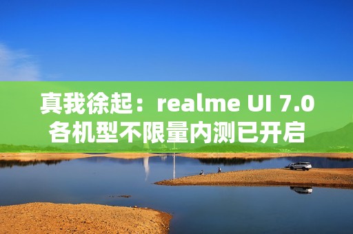 真我徐起：realme UI 7.0各机型不限量内测已开启