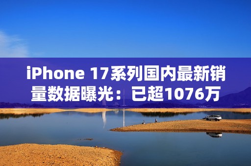 iPhone 17系列国内最新销量数据曝光：已超1076万