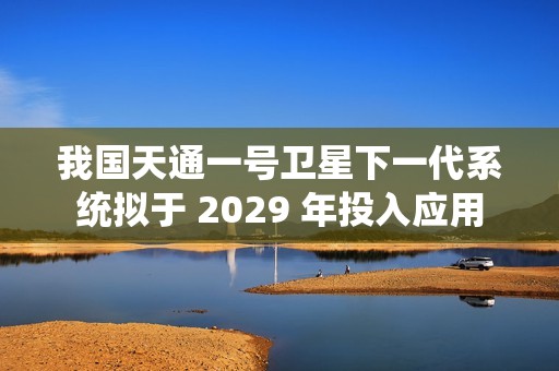 我国天通一号卫星下一代系统拟于 2029 年投入应用