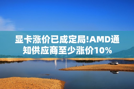 显卡涨价已成定局!AMD通知供应商至少涨价10%
