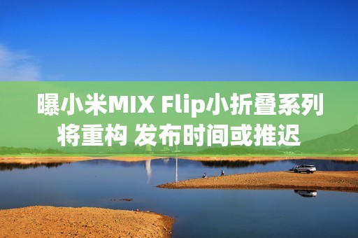 曝小米MIX Flip小折叠系列将重构 发布时间或推迟