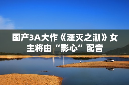 国产3A大作《湮灭之潮》女主将由“影心”配音