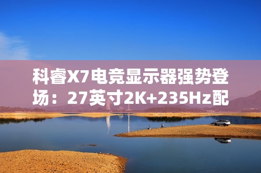 科睿X7电竞显示器强势登场：27英寸2K+235Hz配置，749元售价定义高性价比