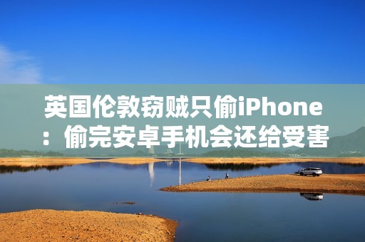 英国伦敦窃贼只偷iPhone：偷完安卓手机会还给受害者