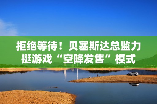 拒绝等待！贝塞斯达总监力挺游戏“空降发售”模式