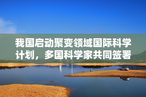 我国启动聚变领域国际科学计划，多国科学家共同签署《合肥聚变宣言》