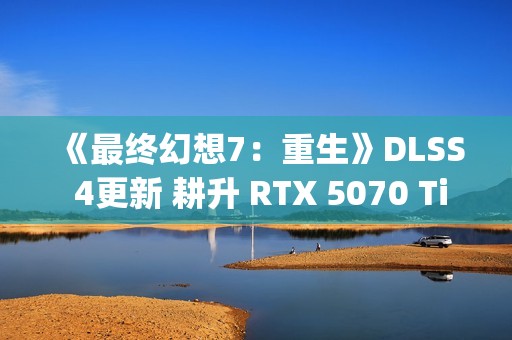《最终幻想7：重生》DLSS 4更新 耕升 RTX 5070 Ti 炫光·超 OC实测体验