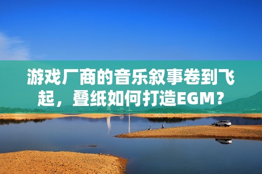 游戏厂商的音乐叙事卷到飞起，叠纸如何打造EGM？