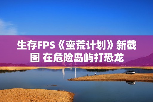 生存FPS《蛮荒计划》新截图 在危险岛屿打恐龙
