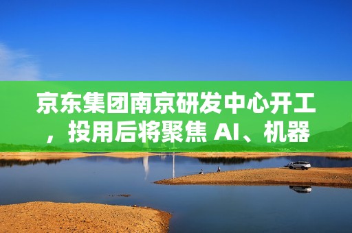 京东集团南京研发中心开工，投用后将聚焦 AI、机器人、无人驾驶等领域