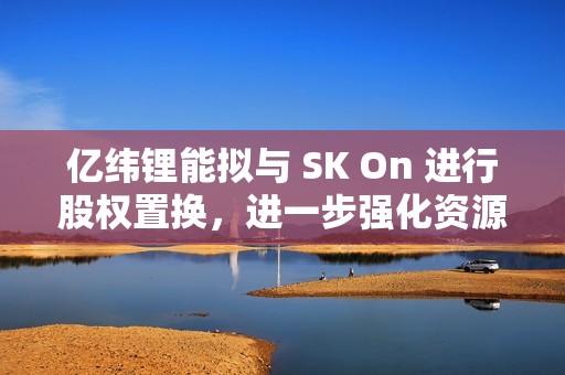 亿纬锂能拟与 SK On 进行股权置换，进一步强化资源整合