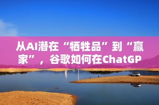从AI潜在“牺牲品”到“赢家”，谷歌如何在ChatGPT冲击下完成逆袭？