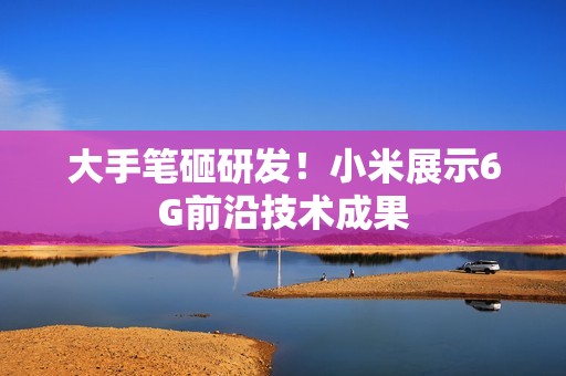 大手笔砸研发！小米展示6G前沿技术成果