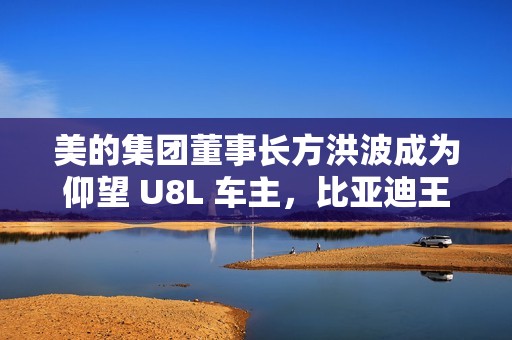 美的集团董事长方洪波成为仰望 U8L 车主，比亚迪王传福亲自交车