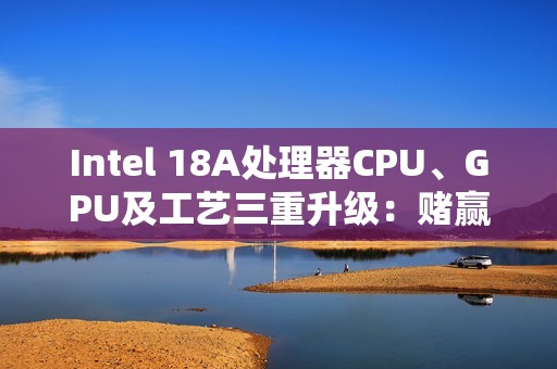 Intel 18A处理器CPU、GPU及工艺三重升级：赌赢了一举翻身