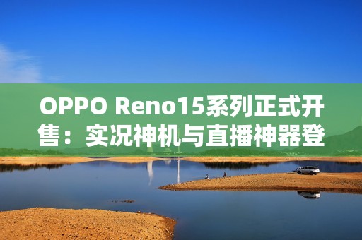 OPPO Reno15系列正式开售：实况神机与直播神器登场，售价2999元起