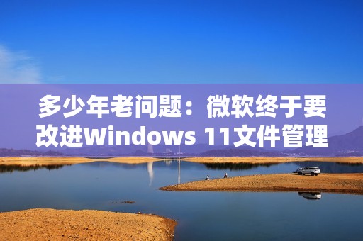 多少年老问题：微软终于要改进Windows 11文件管理器！启动更快