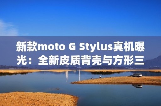 新款moto G Stylus真机曝光：全新皮质背壳与方形三摄