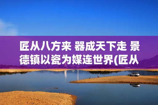 匠从八方来 器成天下走 景德镇以瓷为媒连世界(匠从八方来器成天下走的意思是什么从中可以感受到什么)